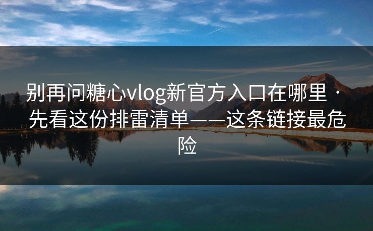 别再问糖心vlog新官方入口在哪里 · 先看这份排雷清单——这条链接最危险
