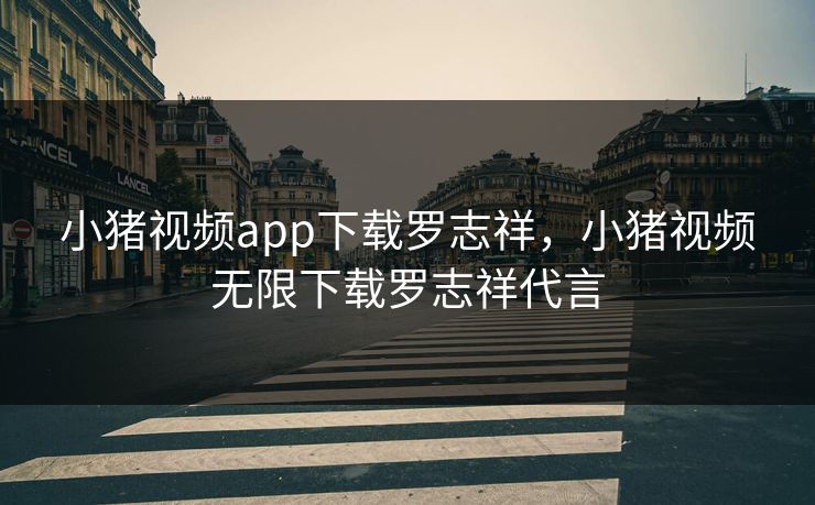 小猪视频app下载罗志祥，小猪视频无限下载罗志祥代言