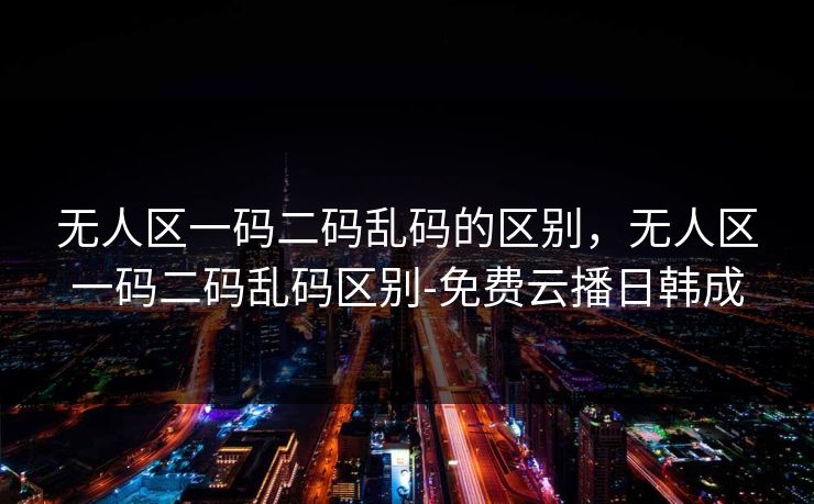 无人区一码二码乱码的区别,无人区一码二码乱码区别-免费云播日韩成 无人区一码二码乱码的区别,无人区一码二码乱码区别-免费云播日韩成
