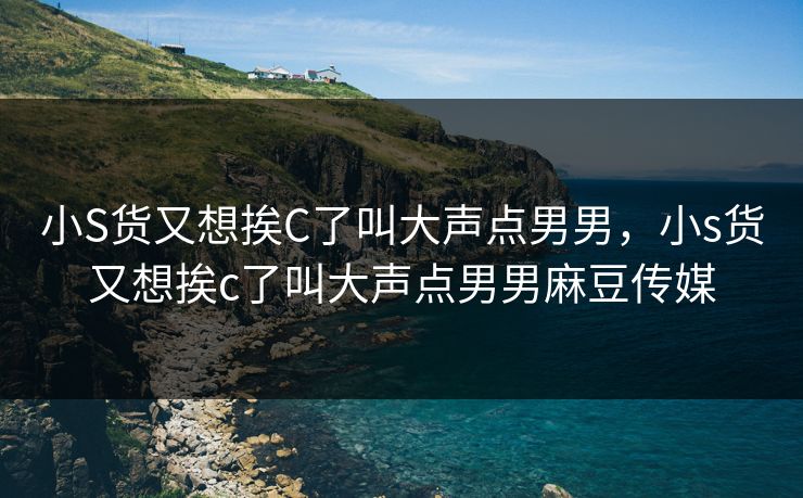 小S货又想挨C了叫大声点男男，小s货又想挨c了叫大声点男男麻豆传媒
