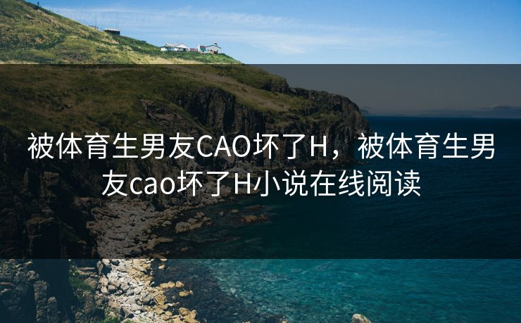 被体育生男友CAO坏了H，被体育生男友cao坏了H小说在线阅读