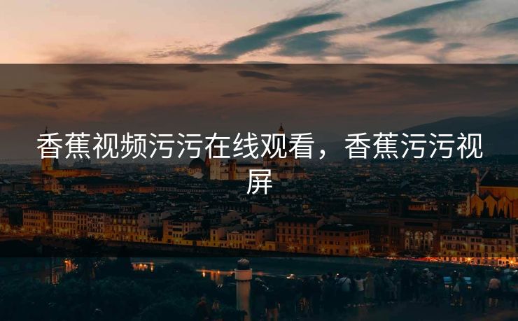 香蕉视频污污在线观看，香蕉污污视屏