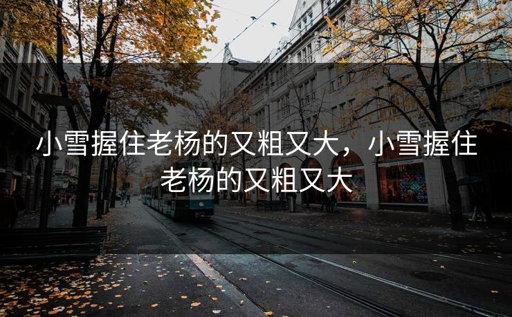 小雪握住老杨的又粗又大，小雪握住老杨的又粗又大