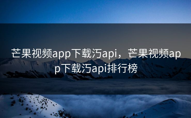 芒果视频app下载汅api，芒果视频app下载汅api排行榜