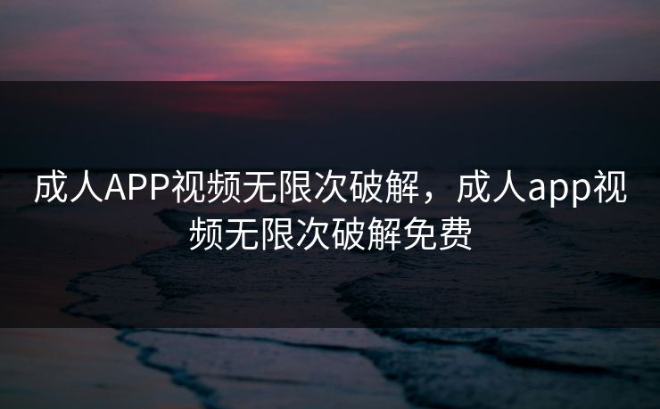 成人APP视频无限次破解，成人app视频无限次破解免费