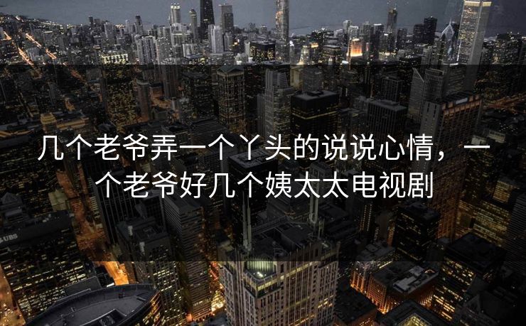 几个老爷弄一个丫头的说说心情,一个老爷好几个姨太太电视剧 几个老爷弄一个丫头的说说心情,一个老爷好几个姨太太电视剧