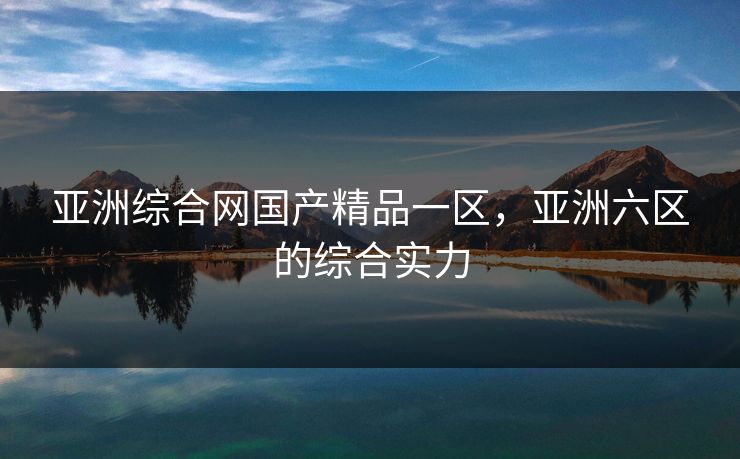 亚洲综合网国产精品一区，亚洲六区的综合实力