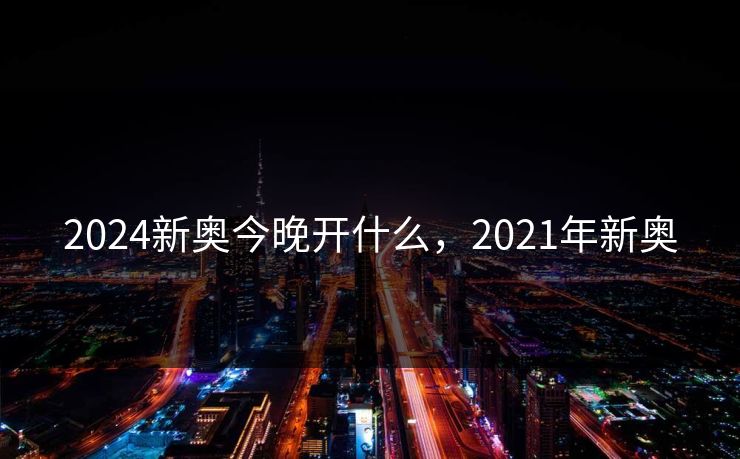 2024新奥今晚开什么，2021年新奥