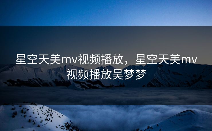 星空天美mv视频播放，星空天美mv视频播放吴梦梦