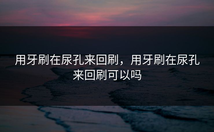 用牙刷在尿孔来回刷，用牙刷在尿孔来回刷可以吗