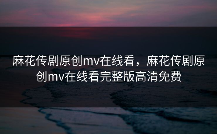 麻花传剧原创mv在线看,麻花传剧原创mv在线看完整版高清免费 麻花传剧原创mv在线看,麻花传剧原创mv在线看完整版高清免费