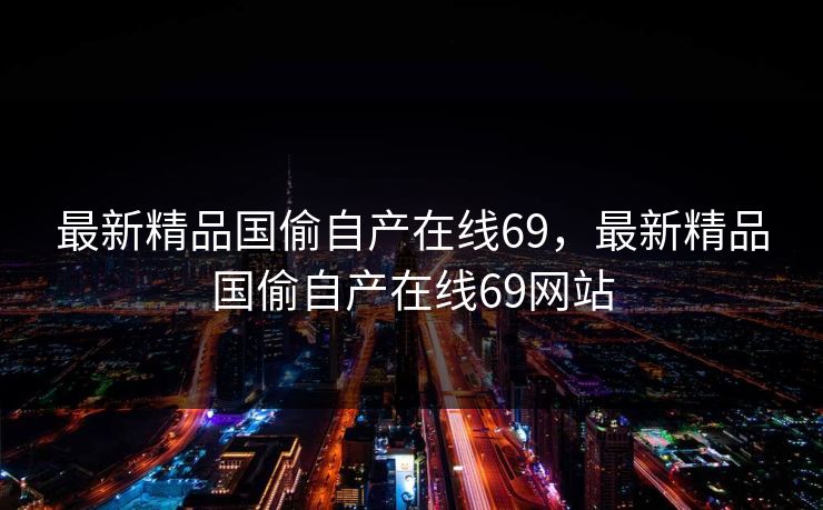 最新精品国偷自产在线69，最新精品国偷自产在线69网站