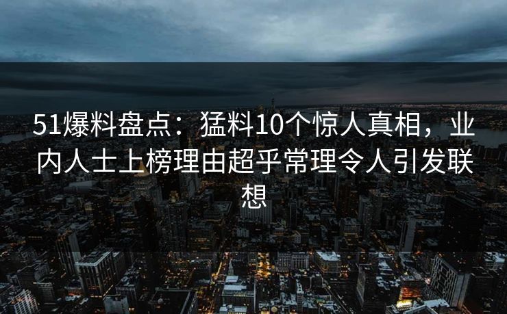 51爆料盘点：猛料10个惊人真相，业内人士上榜理由超乎常理令人引发联想