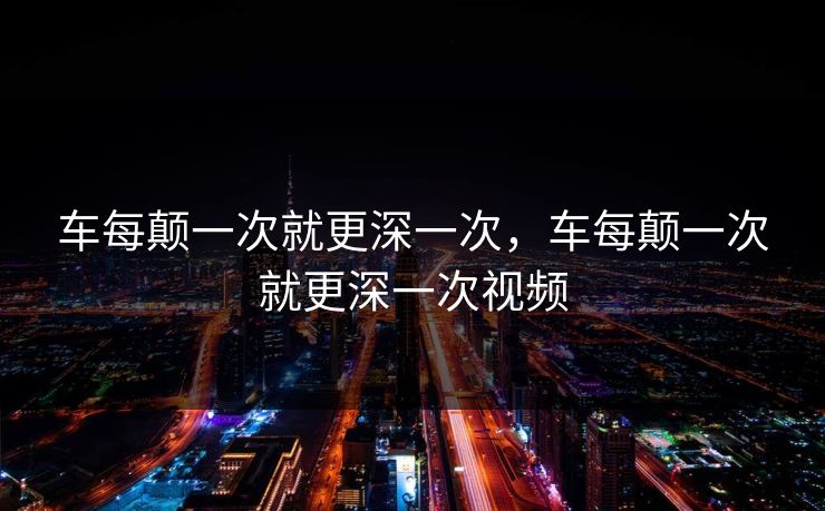 车每颠一次就更深一次,车每颠一次就更深一次视频 车每颠一次就更深一次,车每颠一次就更深一次视频