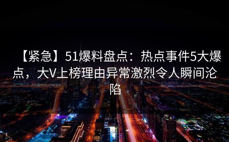 【紧急】51爆料盘点:热点事件5大爆点,大V上榜理由异常激烈令人瞬间沦陷 【紧急】51爆料盘点:热点事件5大爆点,大V上榜理由异常激烈令人瞬间沦陷