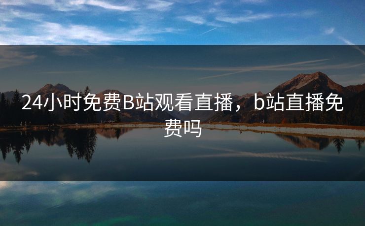 24小时免费B站观看直播，b站直播免费吗