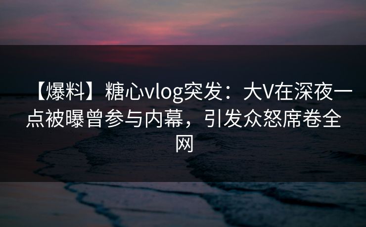 【爆料】糖心vlog突发：大V在深夜一点被曝曾参与内幕，引发众怒席卷全网