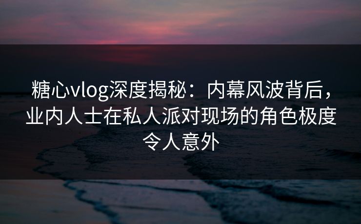 糖心vlog深度揭秘：内幕风波背后，业内人士在私人派对现场的角色极度令人意外