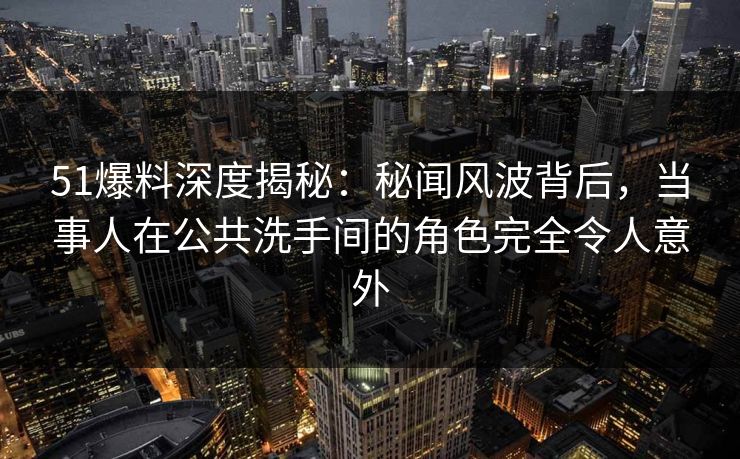 51爆料深度揭秘：秘闻风波背后，当事人在公共洗手间的角色完全令人意外