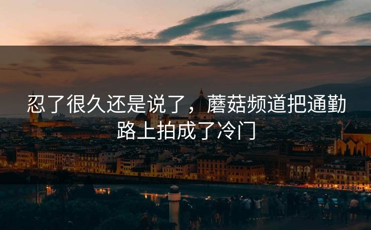 忍了很久还是说了，蘑菇频道把通勤路上拍成了冷门