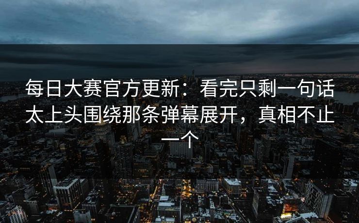每日大赛官方更新：看完只剩一句话太上头围绕那条弹幕展开，真相不止一个