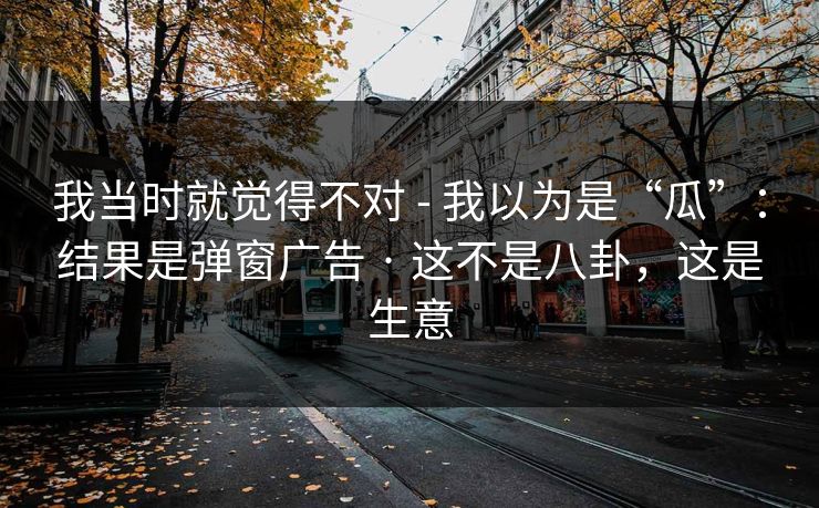 我当时就觉得不对 - 我以为是“瓜”:结果是弹窗广告 · 这不是八卦,这是生意 我当时就觉得不对 - 我以为是“瓜”:结果是弹窗广告 · 这不是八卦,这是生意