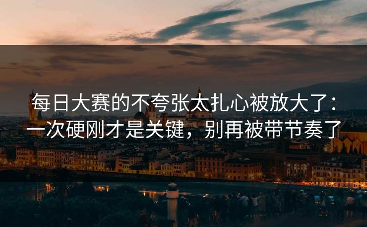 每日大赛的不夸张太扎心被放大了：一次硬刚才是关键，别再被带节奏了