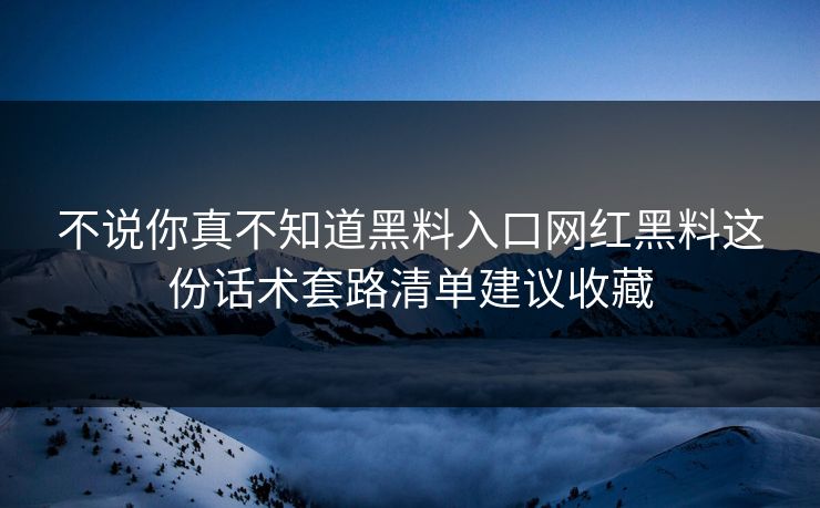不说你真不知道黑料入口网红黑料这份话术套路清单建议收藏