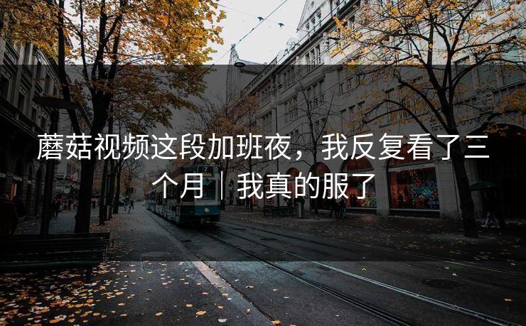 蘑菇视频这段加班夜,我反复看了三个月|我真的服了 蘑菇视频这段加班夜,我反复看了三个月|我真的服了