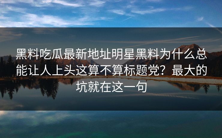黑料吃瓜最新地址明星黑料为什么总能让人上头这算不算标题党？最大的坑就在这一句