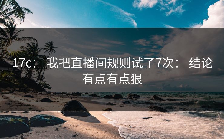 17c： 我把直播间规则试了7次： 结论有点有点狠