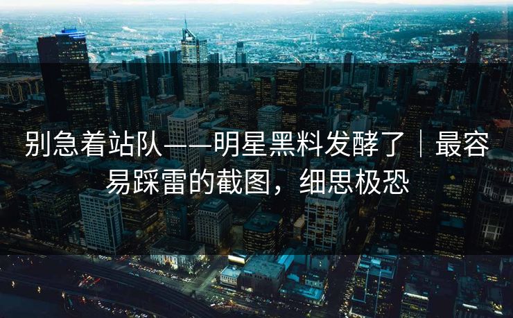 别急着站队——明星黑料发酵了|最容易踩雷的截图,细思极恐 别急着站队——明星黑料发酵了|最容易踩雷的截图,细思极恐
