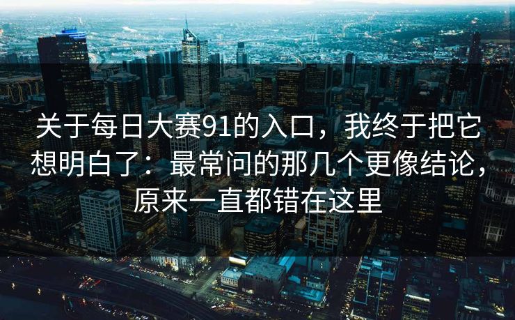 关于每日大赛91的入口，我终于把它想明白了：最常问的那几个更像结论，原来一直都错在这里